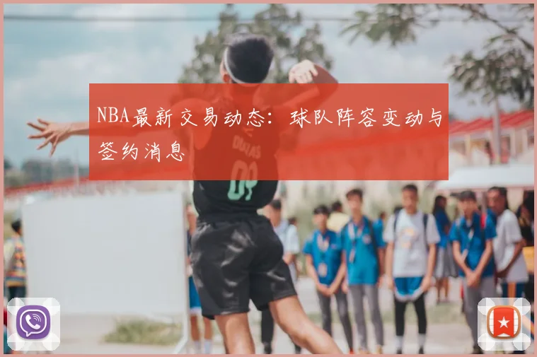 NBA最新交易动态：球队阵容变动与签约消息