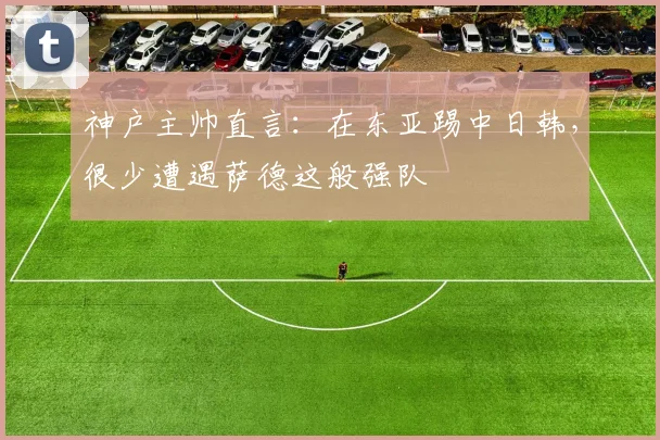 神户主帅直言：在东亚踢中日韩，很少遭遇萨德这般强队