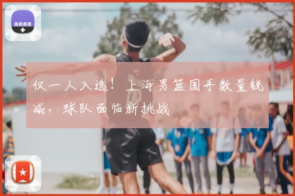 仅一人入选！上海男篮国手数量锐减，球队面临新挑战
