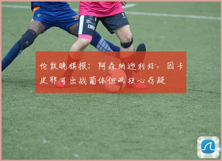 伦敦晚旗报：阿森纳迎利好，因卡皮耶可出战葡体但两核心存疑
