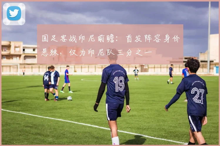 国足客战印尼前瞻：首发阵容身价悬殊，仅为印尼队三分之一