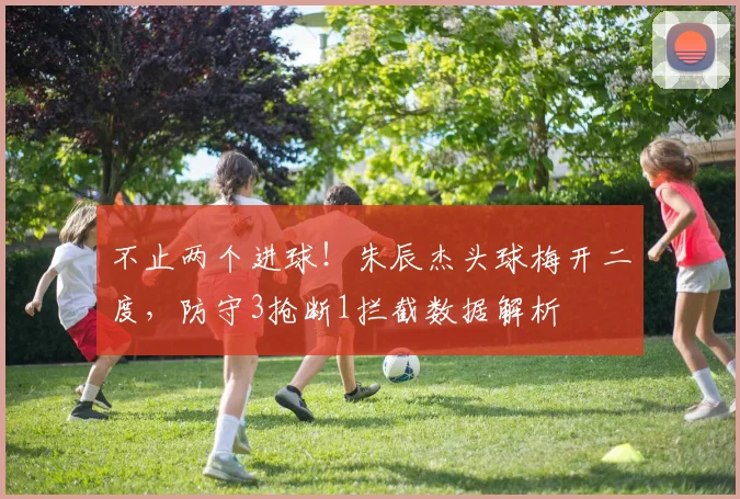 不止两个进球！朱辰杰头球梅开二度，防守3抢断1拦截数据解析