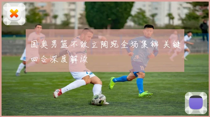 国奥男篮不敌立陶宛全场集锦 关键回合深度解读