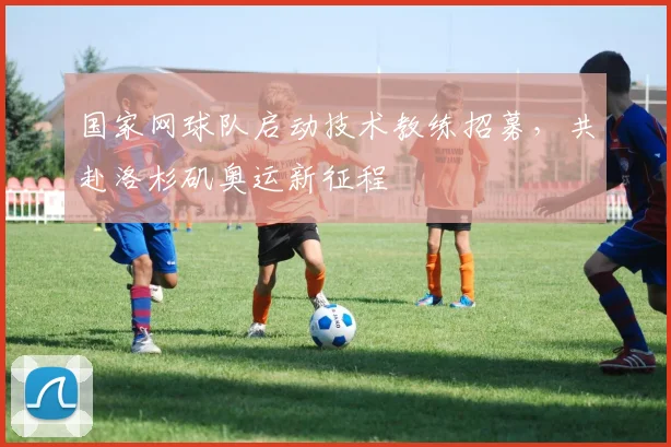 国家网球队启动技术教练招募，共赴洛杉矶奥运新征程