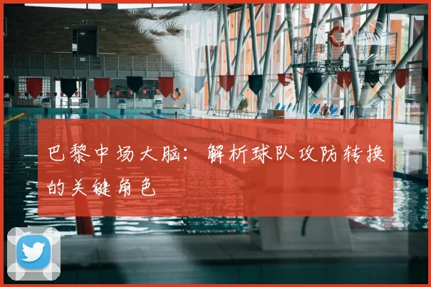 巴黎中场大脑：解析球队攻防转换的关键角色