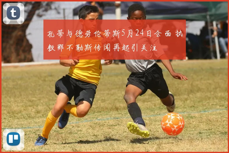 孔蒂与德劳伦蒂斯5月24日会面 执教那不勒斯传闻再起引关注