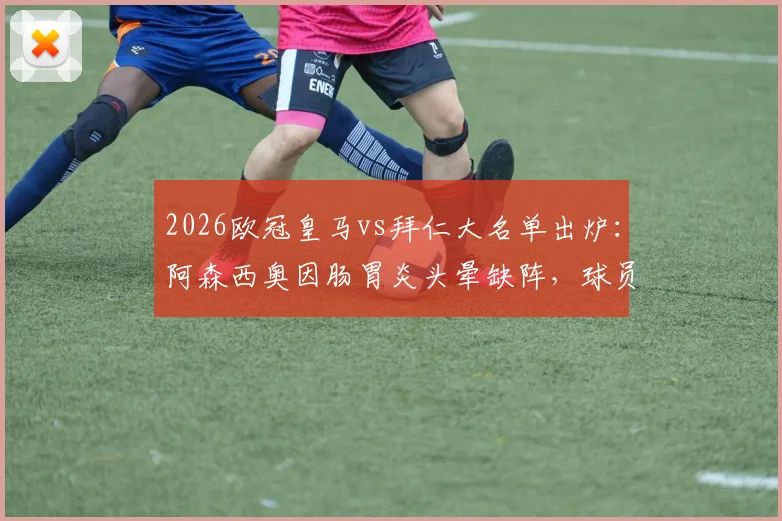 2026欧冠皇马vs拜仁大名单出炉：阿森西奥因肠胃炎头晕缺阵，球员健康影响关键战局分析