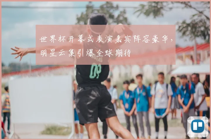 世界杯开幕式表演嘉宾阵容豪华,明星云集引爆全球期待