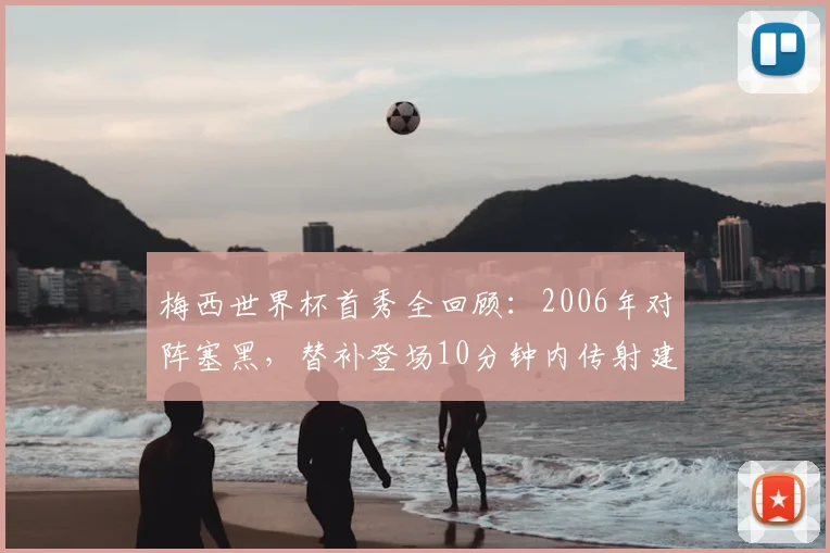 梅西世界杯首秀全回顾：2006年对阵塞黑，替补登场10分钟内传射建功，奠定传奇起点