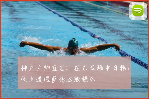 神户主帅直言：在东亚踢中日韩，很少遭遇萨德这般强队